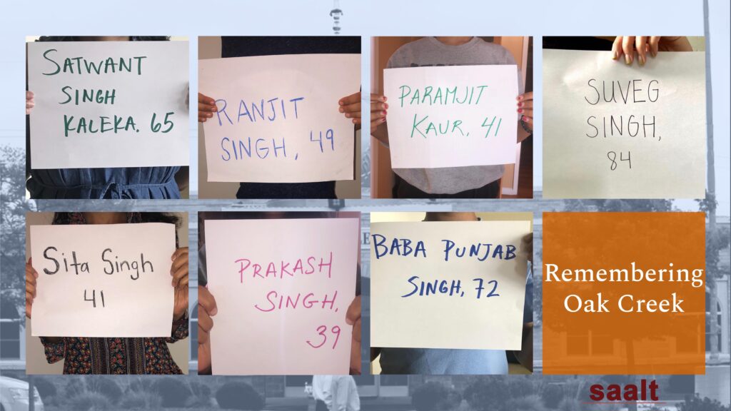 Overlayed on a photograph of the Sikh Temple of Wisconsin, there are eight boxes. 7 of these boxes are photographs of people holding handwritten signs, each with the names of people killed by the white supremacist who attacked their Gurudwara in 2012.  The names appear in this order: Satwant Singh, 65; Ranjit Singh, 49; Paramjit Kaur, 41; Suveg Singh, 84; Sita Singh, 41; Prakash Raj, 39; Baba Punjab Singh, 72. The final square has an orange background with white text: "Remembering Oak Creek". The logo for SAALT is placed under the orange square; it has maroon lettering.